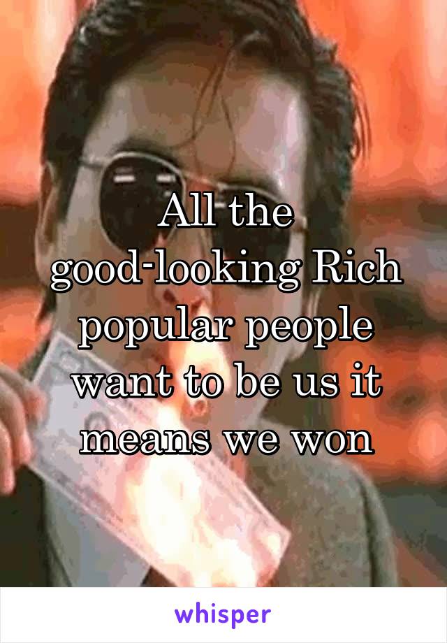 All the good-looking Rich popular people want to be us it means we won