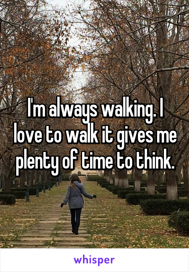 I'm always walking. I love to walk it gives me plenty of time to think.