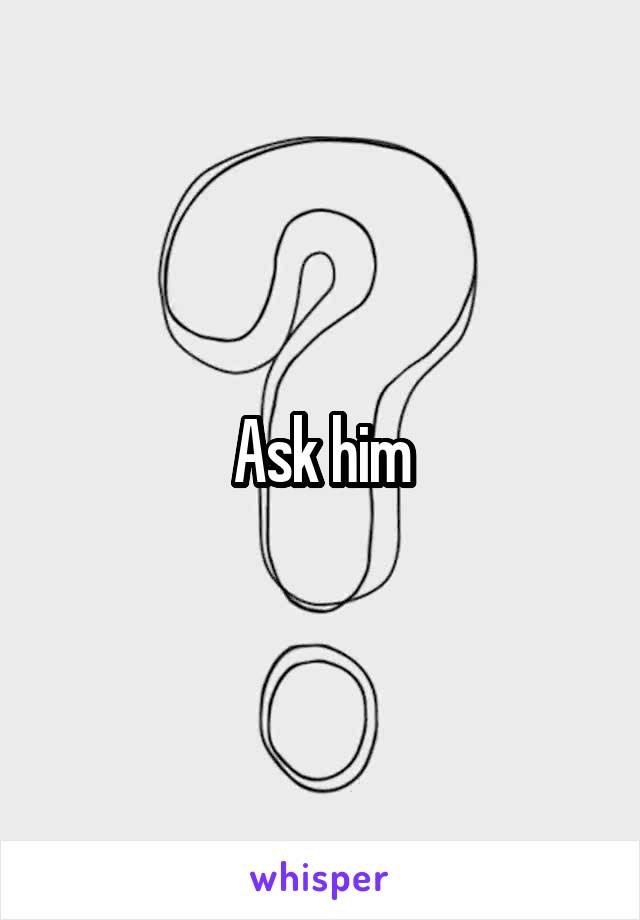 Ask him