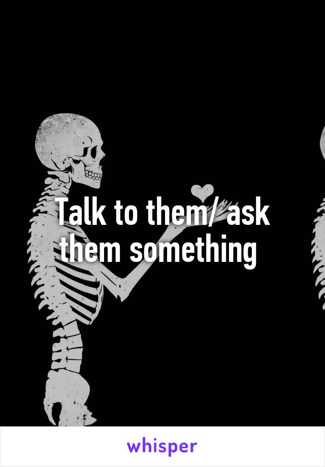 Talk to them/ ask them something 