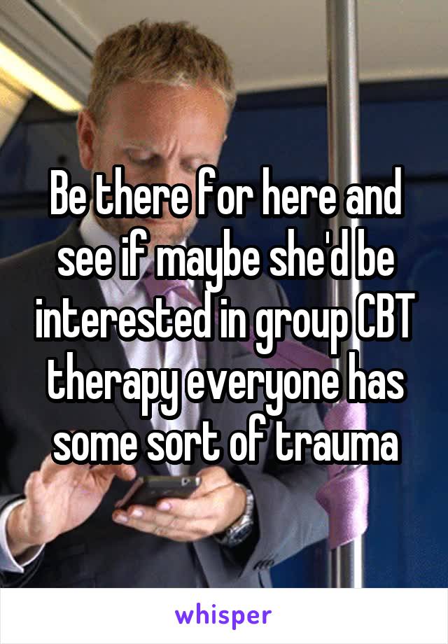 Be there for here and see if maybe she'd be interested in group CBT therapy everyone has some sort of trauma