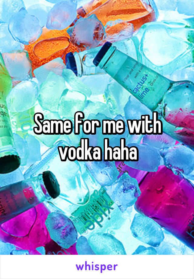 Same for me with vodka haha