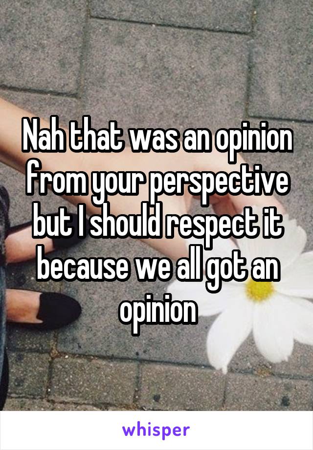 Nah that was an opinion from your perspective but I should respect it because we all got an opinion