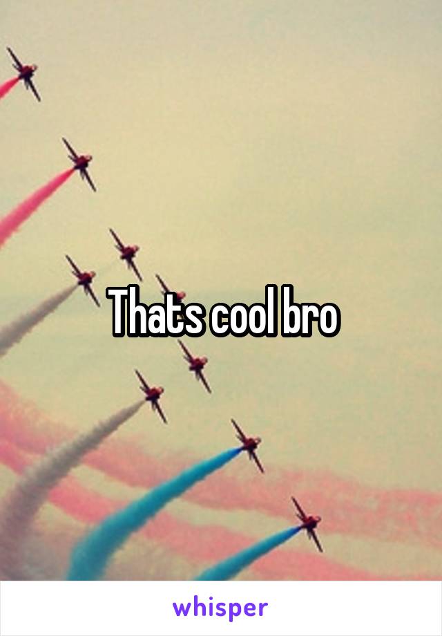 Thats cool bro