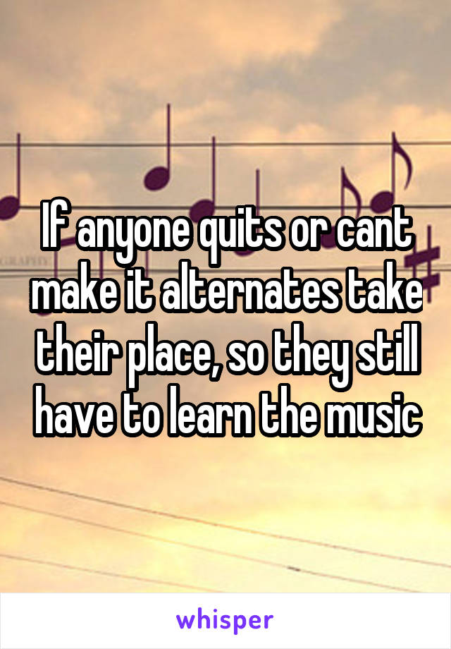 If anyone quits or cant make it alternates take their place, so they still have to learn the music