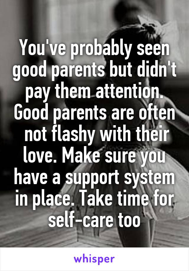 You've probably seen good parents but didn't pay them attention. Good parents are often  not flashy with their love. Make sure you have a support system in place. Take time for self-care too