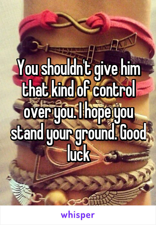 You shouldn't give him that kind of control over you. I hope you stand your ground. Good luck