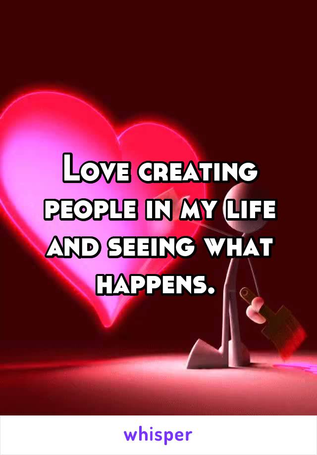 Love creating people in my life and seeing what happens. 