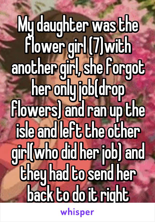 My daughter was the flower girl (7)with another girl, she forgot her only job(drop flowers) and ran up the isle and left the other girl(who did her job) and they had to send her back to do it right