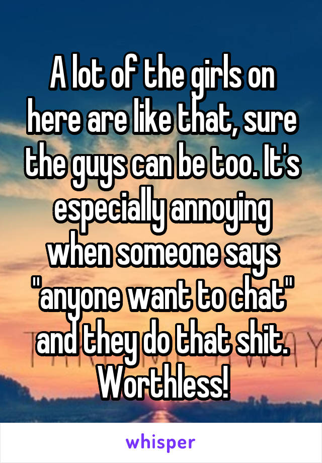 A lot of the girls on here are like that, sure the guys can be too. It's especially annoying when someone says "anyone want to chat" and they do that shit. Worthless!