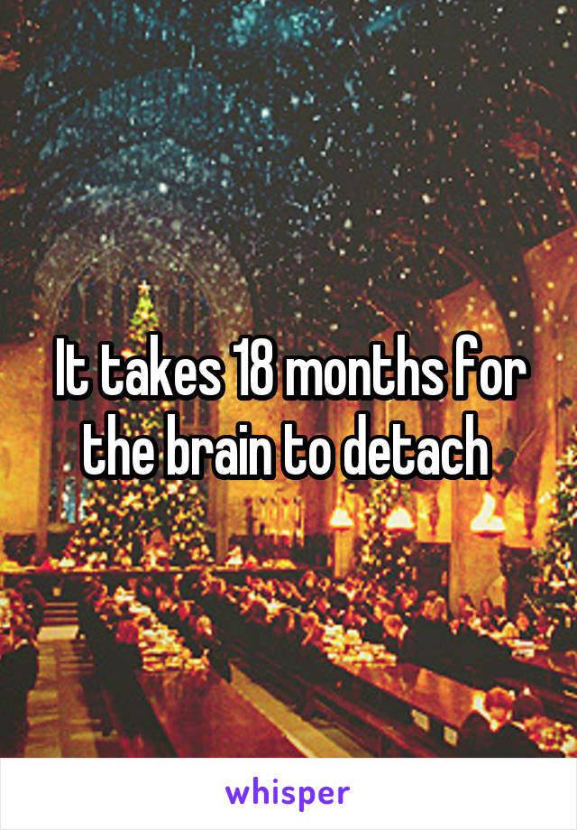 It takes 18 months for the brain to detach 