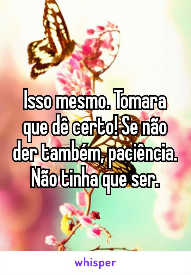 Isso mesmo. Tomara que dê certo! Se não der também, paciência. Não tinha que ser.