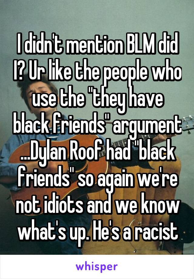 I didn't mention BLM did I? Ur like the people who use the "they have black friends" argument ...Dylan Roof had "black friends" so again we're not idiots and we know what's up. He's a racist