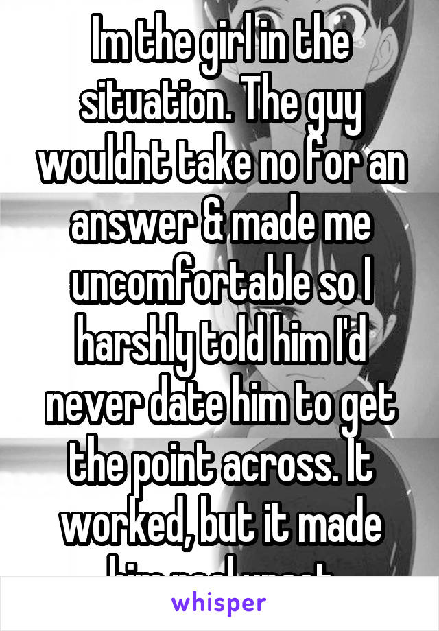 Im the girl in the situation. The guy wouldnt take no for an answer & made me uncomfortable so I harshly told him I'd never date him to get the point across. It worked, but it made him real upset