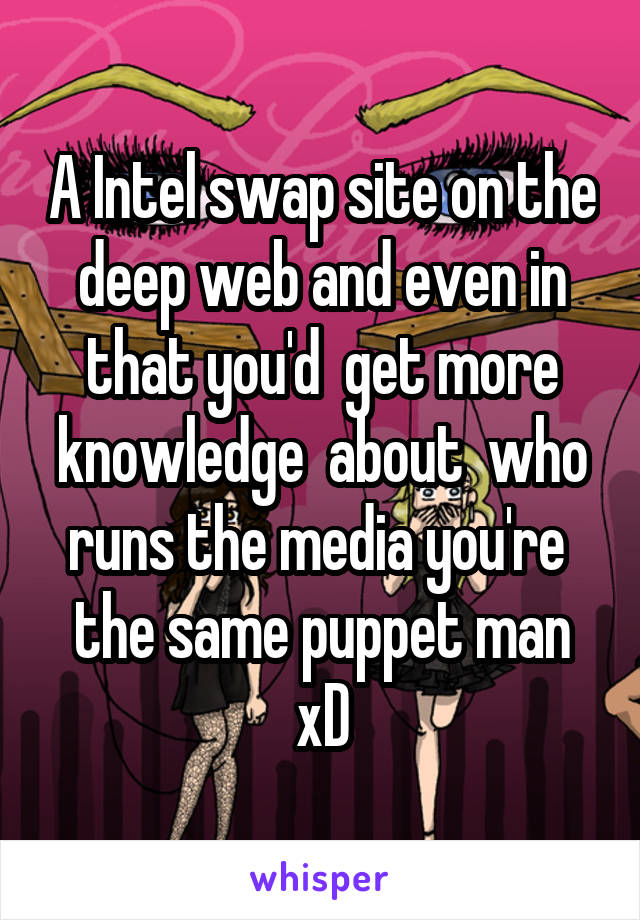 A Intel swap site on the deep web and even in that you'd  get more knowledge  about  who runs the media you're  the same puppet man xD