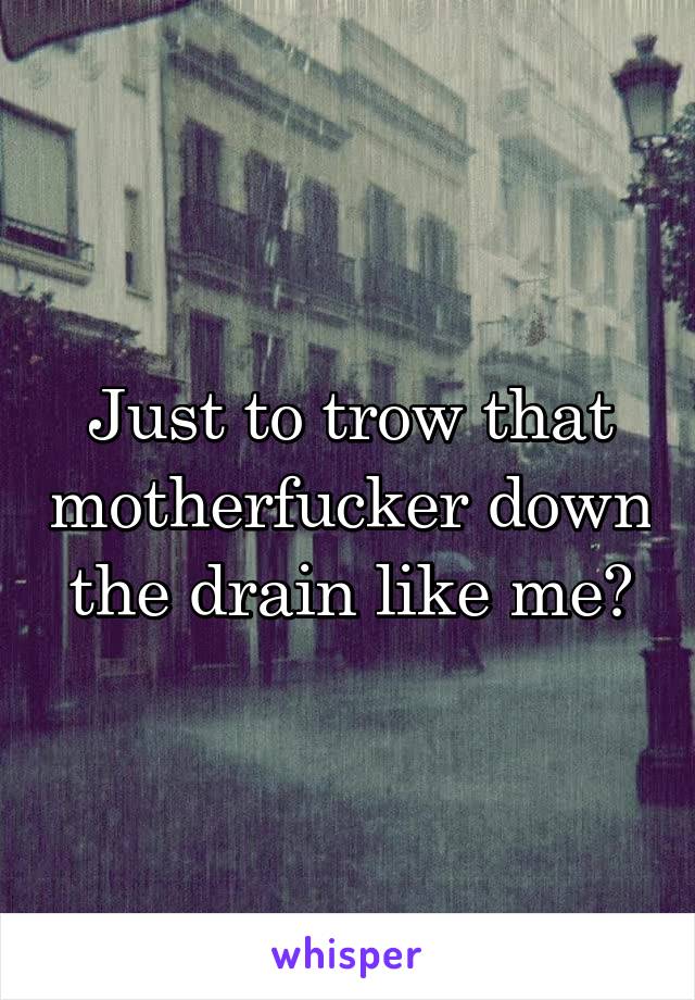 Just to trow that motherfucker down the drain like me?