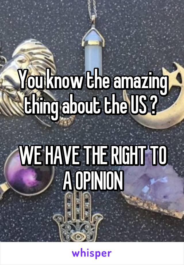 You know the amazing thing about the US ? 

WE HAVE THE RIGHT TO A OPINION