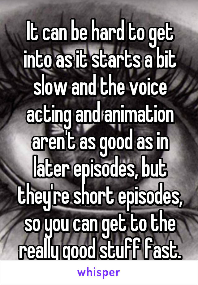 It can be hard to get into as it starts a bit slow and the voice acting and animation aren't as good as in later episodes, but they're short episodes, so you can get to the really good stuff fast.
