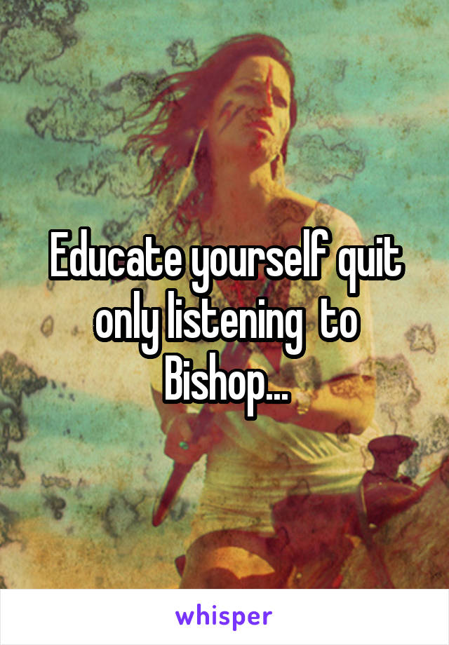 Educate yourself quit only listening  to Bishop...