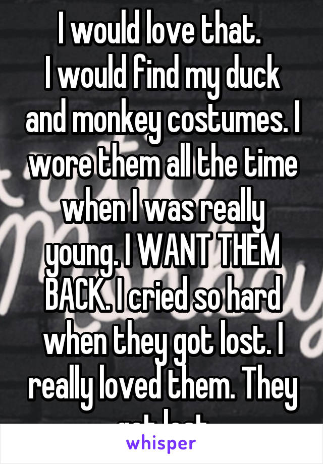 I would love that. 
I would find my duck and monkey costumes. I wore them all the time when I was really young. I WANT THEM BACK. I cried so hard when they got lost. I really loved them. They got lost