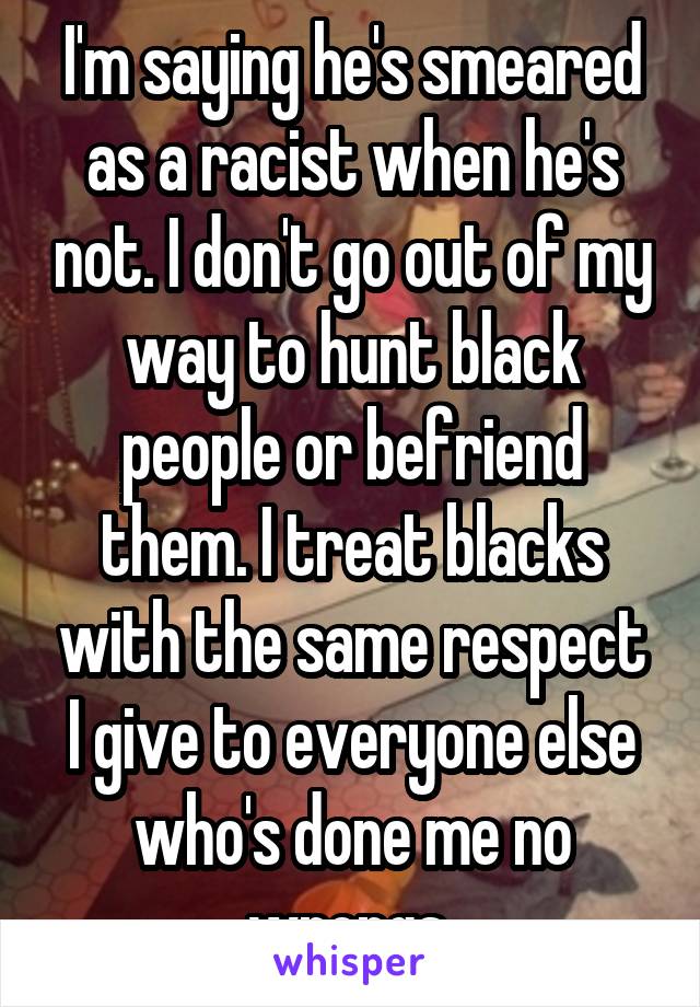 I'm saying he's smeared as a racist when he's not. I don't go out of my way to hunt black people or befriend them. I treat blacks with the same respect I give to everyone else who's done me no wrongs 