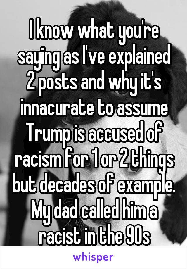 I know what you're saying as I've explained 2 posts and why it's innacurate to assume Trump is accused of racism for 1 or 2 things but decades of example. My dad called him a racist in the 90s