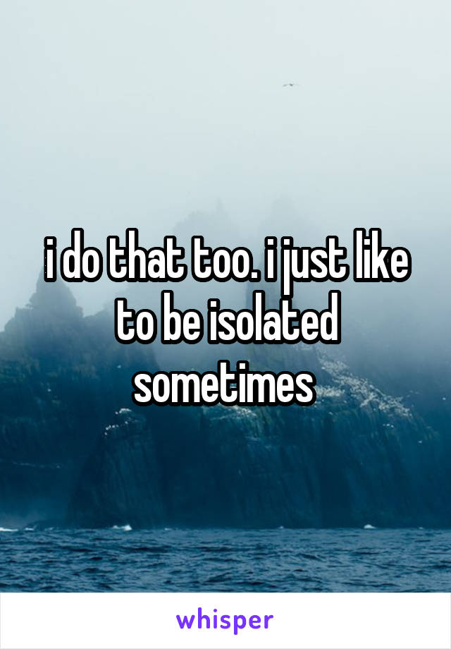 i do that too. i just like to be isolated sometimes 