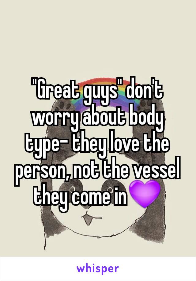 "Great guys" don't worry about body type- they love the person, not the vessel they come in💜