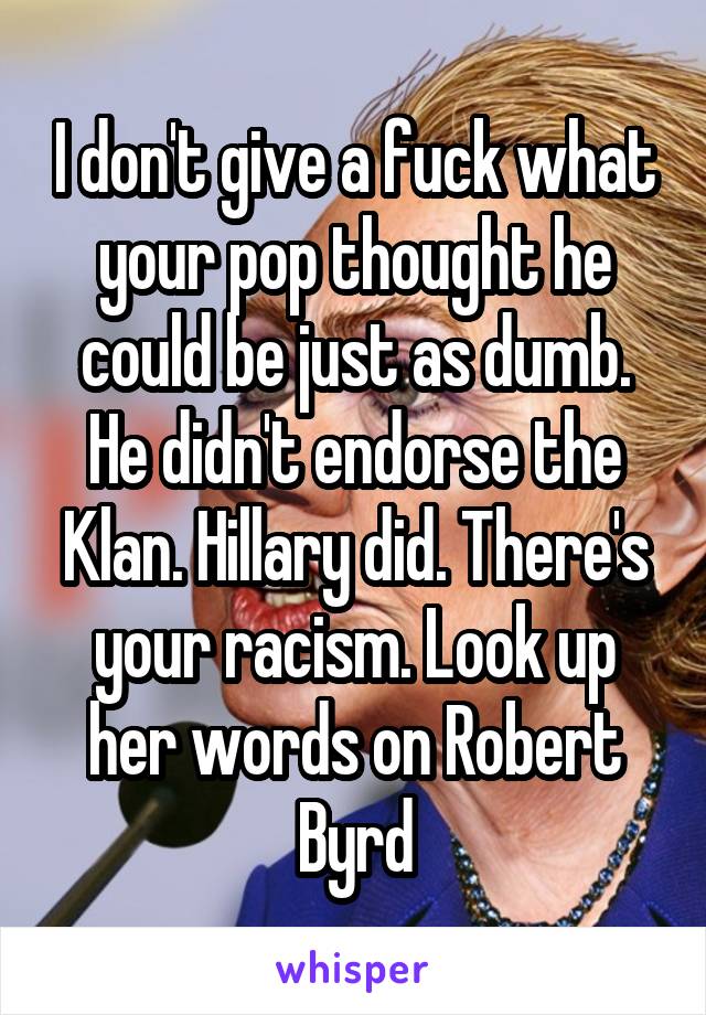 I don't give a fuck what your pop thought he could be just as dumb. He didn't endorse the Klan. Hillary did. There's your racism. Look up her words on Robert Byrd