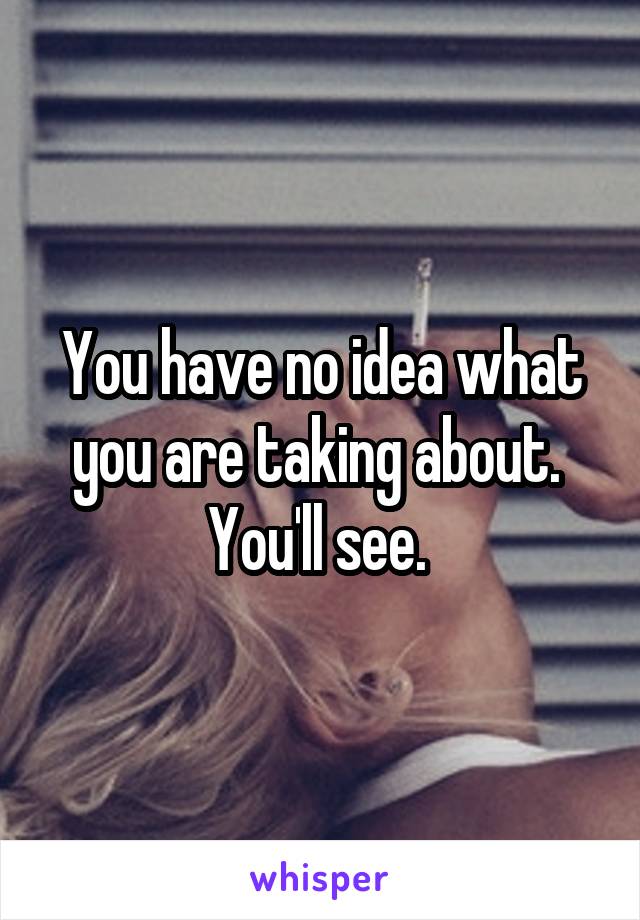 You have no idea what you are taking about. 
You'll see. 