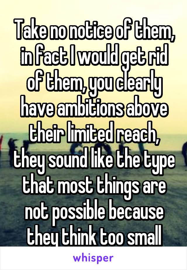 Take no notice of them, in fact I would get rid of them, you clearly have ambitions above their limited reach, they sound like the type that most things are not possible because they think too small