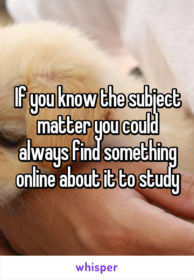 If you know the subject matter you could always find something online about it to study