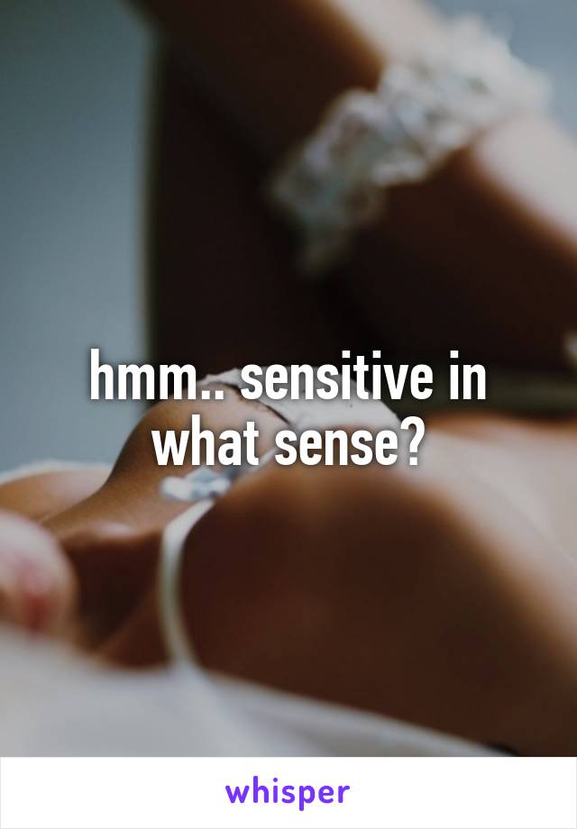 hmm.. sensitive in what sense?