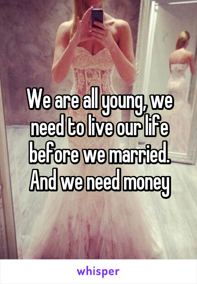 We are all young, we need to live our life before we married.
And we need money