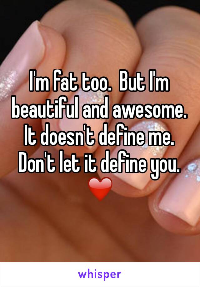 I'm fat too.  But I'm beautiful and awesome.  It doesn't define me.  Don't let it define you. ❤️