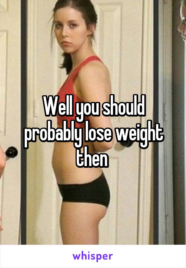 Well you should probably lose weight then 