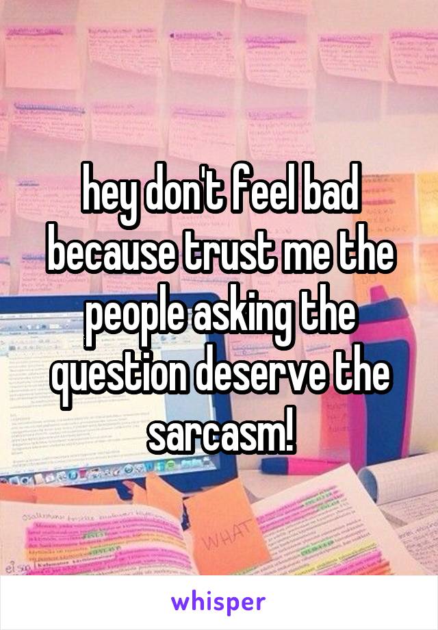 hey don't feel bad because trust me the people asking the question deserve the sarcasm!