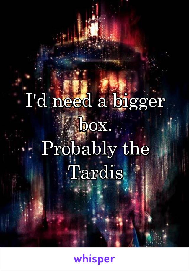 I'd need a bigger box.
Probably the Tardis