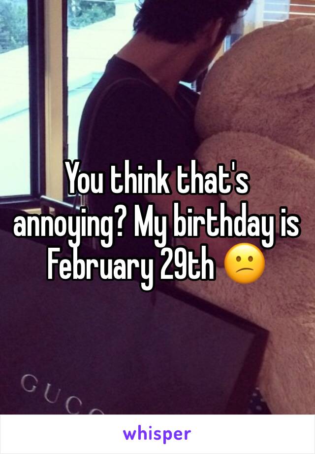 You think that's annoying? My birthday is February 29th 😕