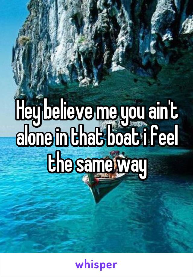 Hey believe me you ain't alone in that boat i feel the same way