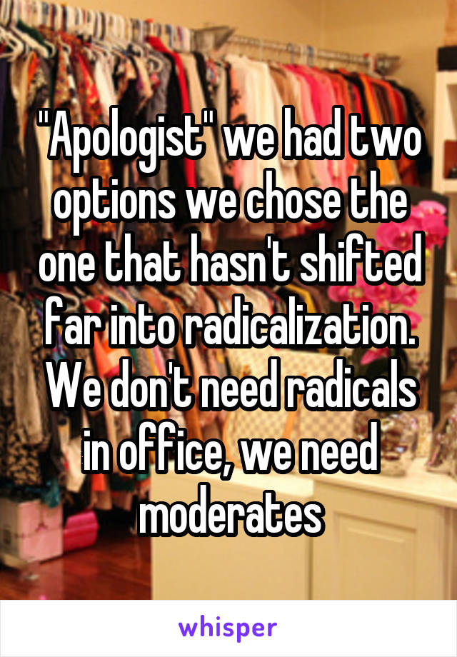 "Apologist" we had two options we chose the one that hasn't shifted far into radicalization. We don't need radicals in office, we need moderates