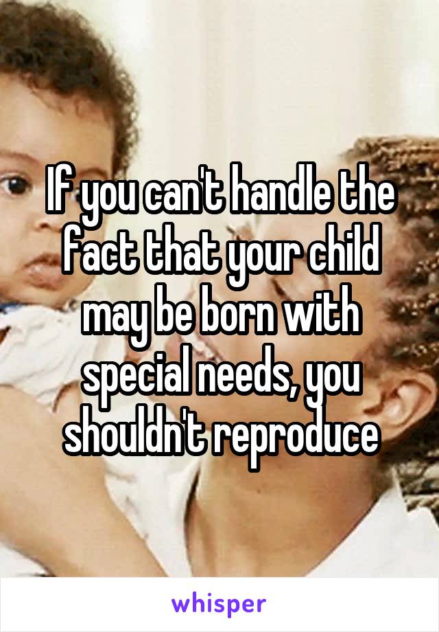 If you can't handle the fact that your child may be born with special needs, you shouldn't reproduce