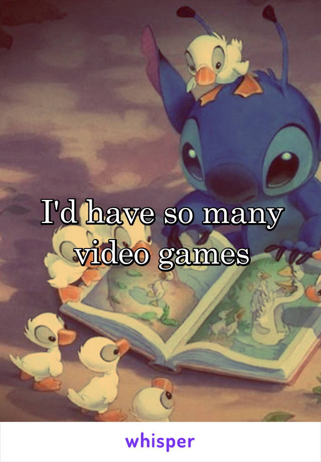 I'd have so many video games