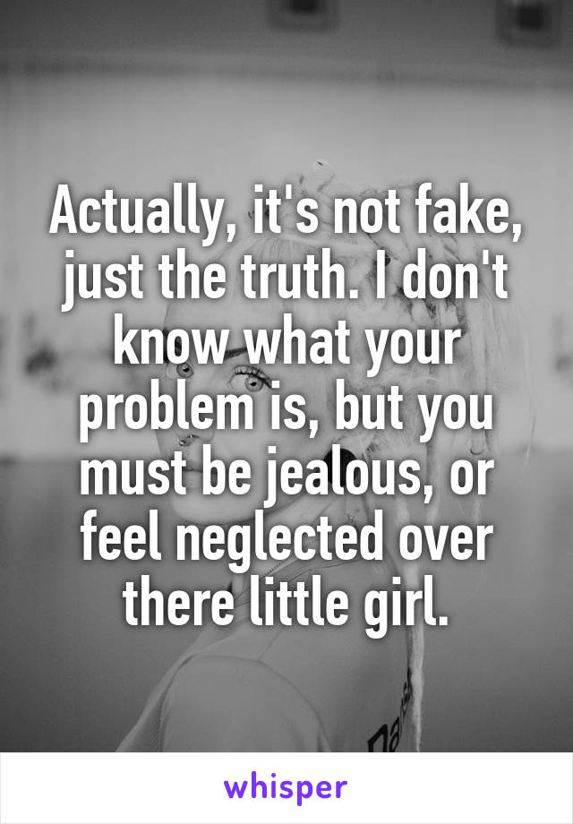 Actually, it's not fake, just the truth. I don't know what your problem is, but you must be jealous, or feel neglected over there little girl.