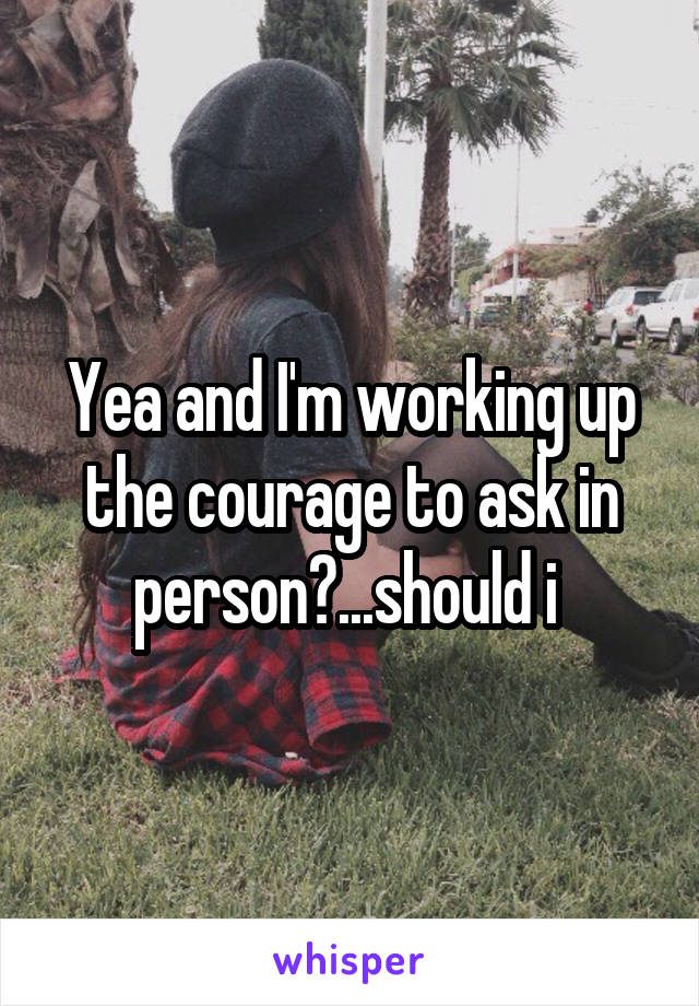 Yea and I'm working up the courage to ask in person?...should i 