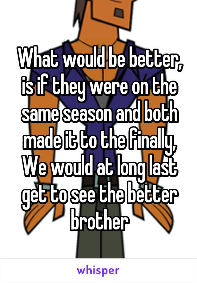 What would be better, is if they were on the same season and both made it to the finally,
We would at long last get to see the better brother