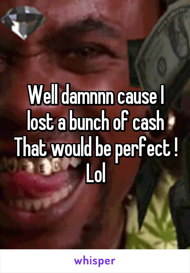 Well damnnn cause I lost a bunch of cash That would be perfect ! Lol