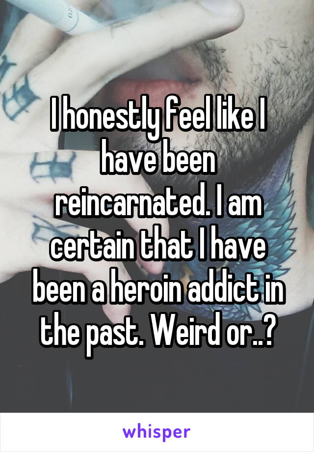 I honestly feel like I have been reincarnated. I am certain that I have been a heroin addict in the past. Weird or..?