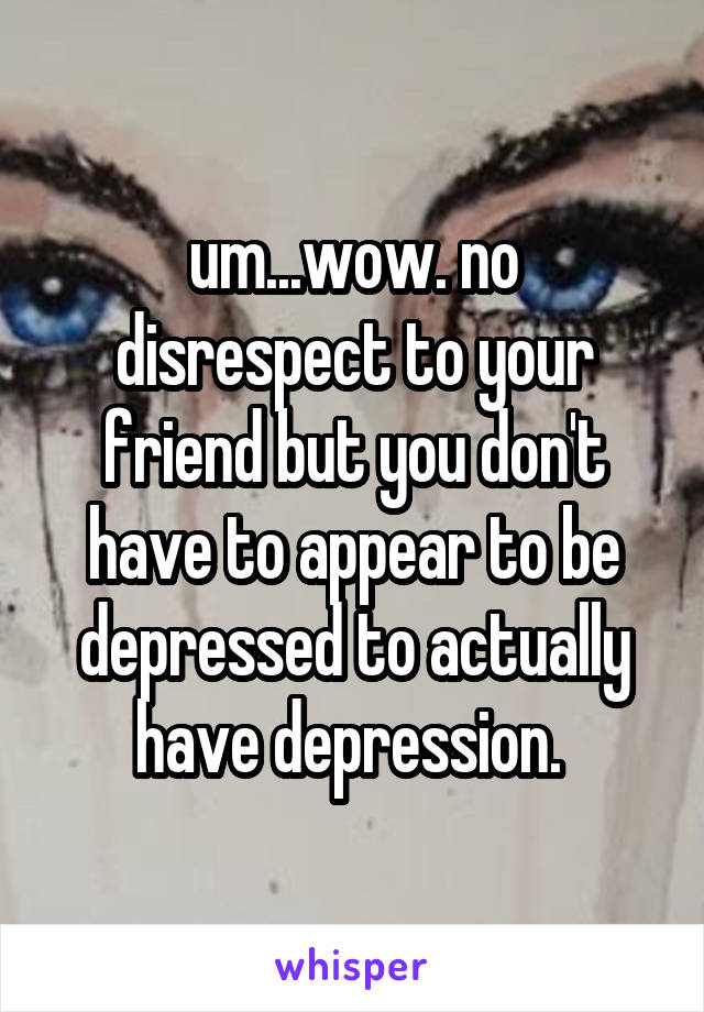 um...wow. no disrespect to your friend but you don't have to appear to be depressed to actually have depression. 