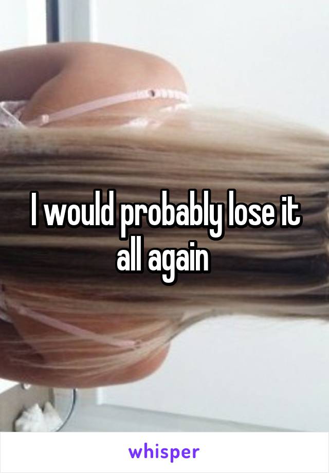 I would probably lose it all again 